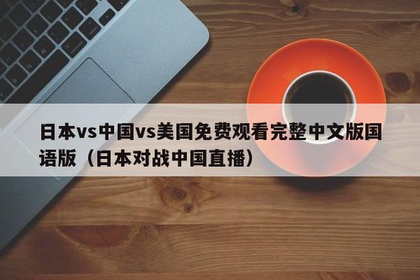 日本vs中国vs美国免费观看完整中文版国语版（日本对战中国直播）